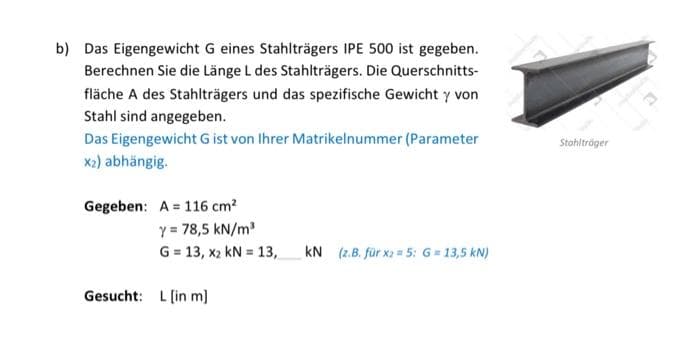 b) Das Eigengewicht G eines Stahlträgers IPE 500 ist gegeben.
Berechnen Sie die Länge L des Stahlträgers. Die Querschnitts-
fläche A des Stahlträgers und das spezifische Gewicht y von
Stahl sind angegeben.
Das Eigengewicht G ist von Ihrer Matrikelnummer (Parameter
x2) abhängig.
Stohiltröger
Gegeben: A = 116 cm?
Y = 78,5 kN/m
G = 13, x2 kN = 13,
kN (z.B. für x2 5: G = 13,5 kN)
Gesucht: L [in m]
