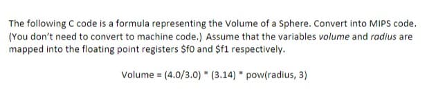 The following C code is a formula representing the Volume of a Sphere. Convert into MIPS code.
(You don't need to convert to machine code.) Assume that the variables volume and radius are
mapped into the floating point registers $f0 and $f1 respectively.
Volume = (4.0/3.0) (3.14) * pow(radius, 3)