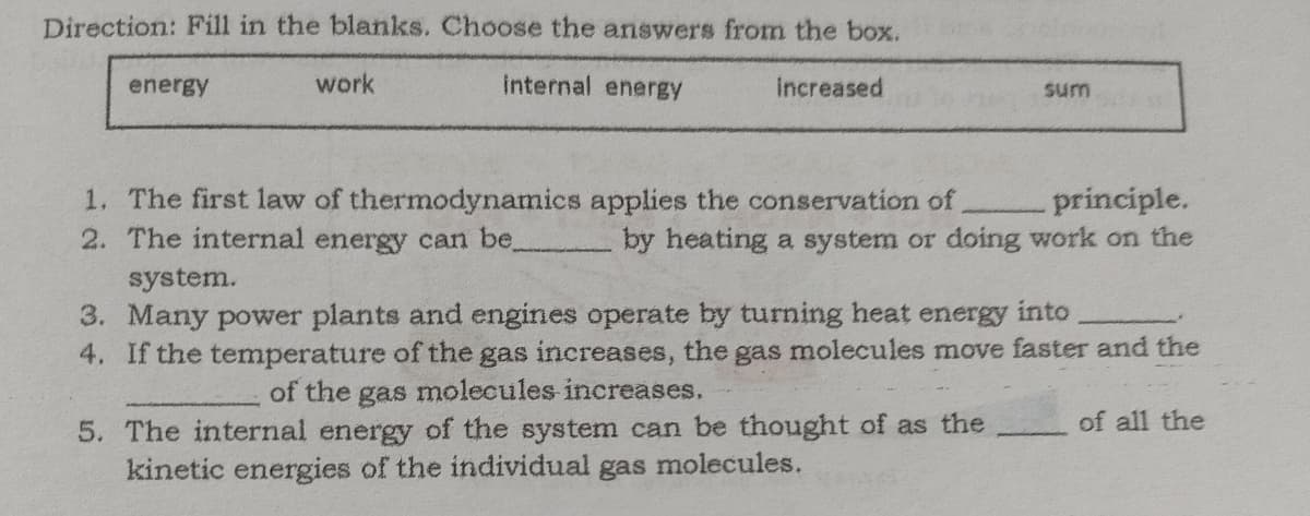 Direction: Fill in the blanks. Choose the answers from the box.
energy
work
internal energy
Increased
sum
1. The first law of thermodynamics applies the conservation of
2. The internal energy can be.
principle.
by heating a system or doing work on the
system.
3. Many power plants and engines operate by turning heat energy into
4. If the temperature of the gas increases, the gas molecules move faster and the
of the
gas
molecules increases.
of all the
5. The internal energy of the system can be thought of as the
kinetic energies of the individual gas molecules.

