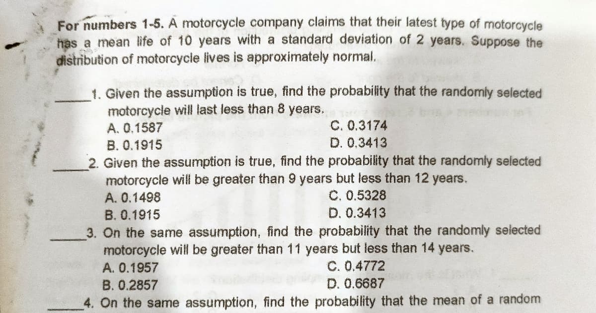 For numbers 1-5. A motorcycle company claims that their latest type of motorcycle
has a mean life of 10 years with a standard deviation of 2 years. Suppose the
distribution of motorcycle lives is approximately normal.
1. Given the assumption is true, find the probability that the randomly selected
motorcycle will last less than 8 years.
A. 0.1587
C. 0.3174
D. 0.3413
B. 0.1915
2. Given the assumption is true, find the probability that the randomly selected
motorcycle will be greater than 9 years but less than 12 years.
C. 0.5328
D. 0.3413
A. 0.1498
B. 0.1915
3. On the same assumption, find the probability that the randomly selected
motorcycle will be greater than 11 years but less than 14 years.
A. 0.1957
C. 0.4772
D. 0.6687
B. 0.2857
4. On the same assumption, find the probability that the mean of a random
