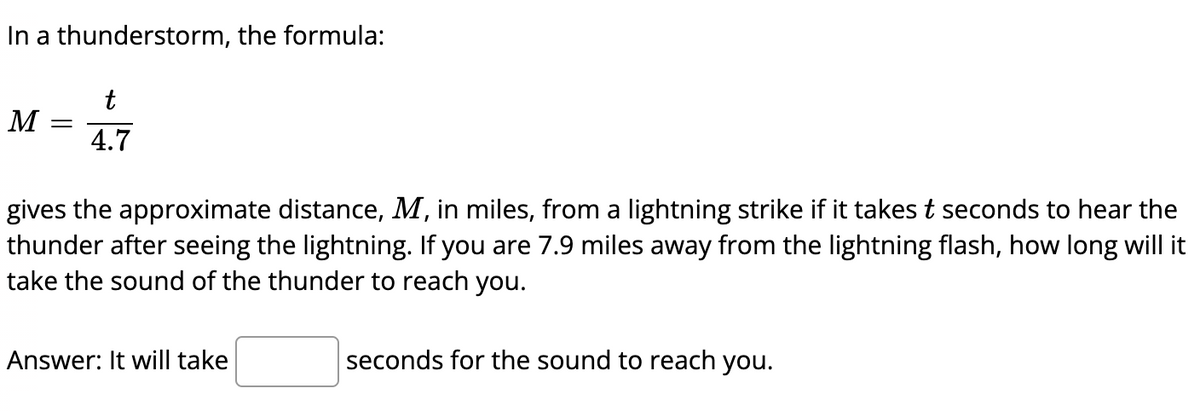 In a thunderstorm, the formula:
t
M
4.7
gives the approximate distance, M, in miles, from a lightning strike if it takes t seconds to hear the
thunder after seeing the lightning. If you are 7.9 miles away from the lightning flash, how long will it
take the sound of the thunder to reach you.
Answer: It will take
seconds for the sound to reach you.
