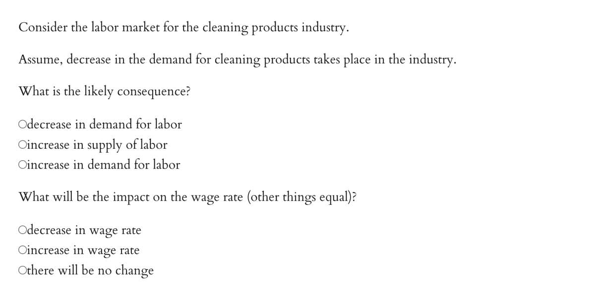 Consider the labor market for the cleaning products industry.
Assume, decrease in the demand for cleaning products takes place in the industry.
What is the likely consequence?
Odecrease in demand for labor
Oincrease in supply of labor
Oincrease in demand for labor
What will be the impact on the wage rate (other things equal)?
Odecrease in wage rate
Oincrease in wage rate
Othere will be no change