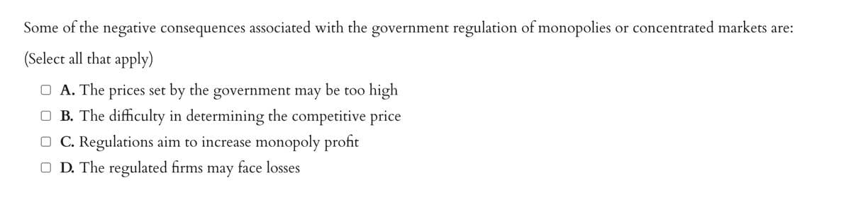 Some of the negative consequences associated with the government regulation of monopolies or concentrated markets are:
(Select all that apply)
□A. The prices set by the government may be too high
B. The difficulty in determining the competitive price
OC. Regulations aim to increase monopoly profit
□ D. The regulated firms may face losses