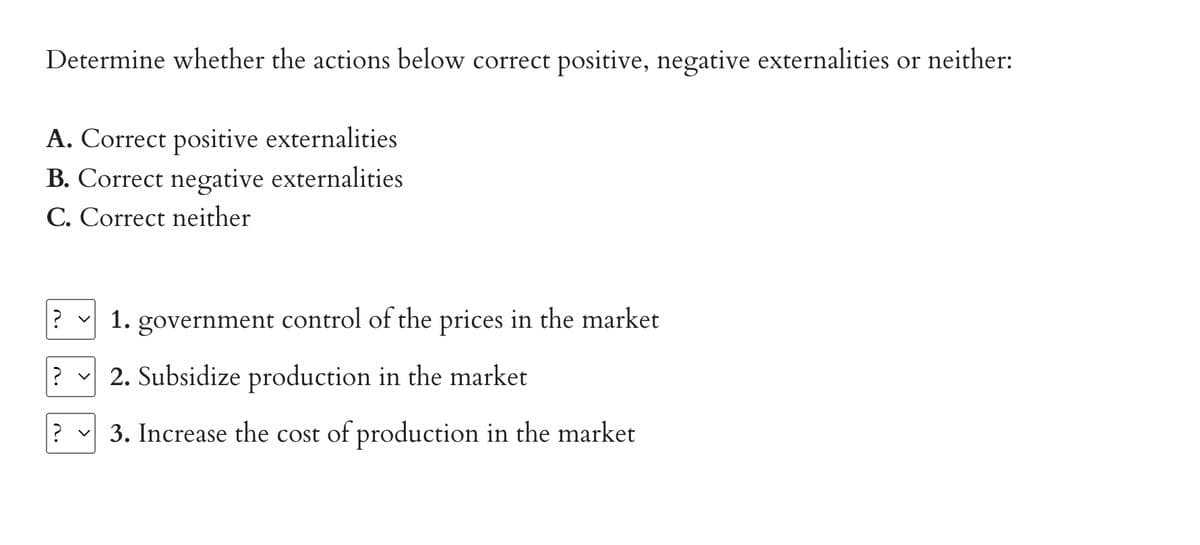 Determine whether the actions below correct positive, negative externalities or neither:
A. Correct positive externalities
B. Correct negative externalities
C. Correct neither
1. government control of the prices in the market
2. Subsidize production in the market
? ✓ 3. Increase the cost of production in the market
?
?