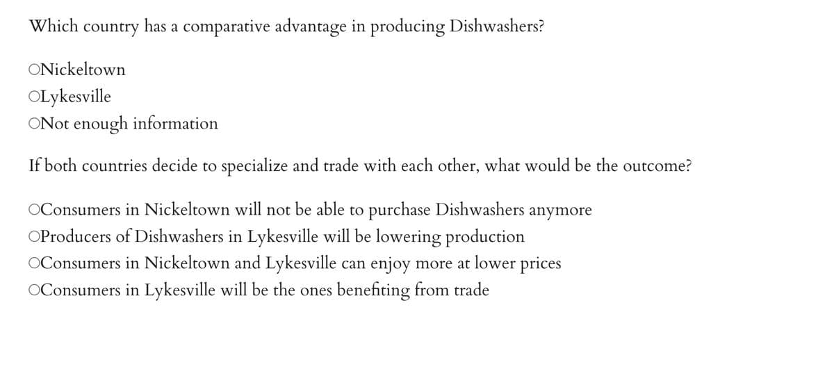 Which country has a comparative advantage in producing Dishwashers?
ONickeltown
OLykesville
ONot enough information
If both countries decide to specialize and trade with each other, what would be the outcome?
Consumers in Nickeltown will not be able to purchase Dishwashers anymore
OProducers of Dishwashers in Lykesville will be lowering production
OConsumers in Nickeltown and Lykesville can enjoy more at lower prices
OConsumers in Lykesville will be the ones benefiting from trade