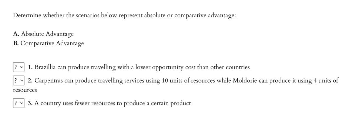 Determine whether the scenarios below represent absolute or comparative advantage:
A. Absolute Advantage
B. Comparative Advantage
? ✓ 1. Brazillia can produce travelling with a lower opportunity cost than other countries
? ✓ 2. Carpentras can produce travelling services using 10 units of resources while Moldorie can produce it using 4 units of
resources
? 3. A country uses fewer resources to produce a certain product
v