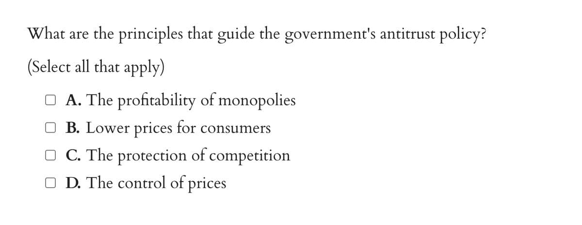 What are the principles that guide the government's antitrust policy?
(Select all that apply)
A. The profitability of monopolies
B. Lower prices for consumers
C. The protection of competition
D. The control of prices