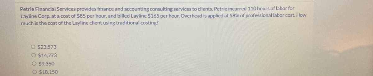 Petrie Financial Services provides finance and accounting consulting services to clients. Petrie incurred 110 hours of labor for
Layline Corp. at a cost of $85 per hour, and billed Layline $165 per hour. Overhead is applied at 58% of professional labor cost. How
much is the cost of the Layline client using traditional costing?
O $23,573
O $14,773
O $9,350
O $18,150
