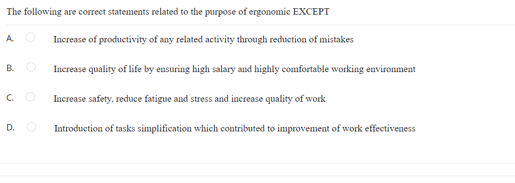 The following are correct statements related to the purpose of ergonomic EXCEPT
A.
Increase of productivity of any related activity through reduction of mistakes
B.
Increase quality of life by ensuring high salary and highly comfortable working environment
C.
Increase safety, reduce fatigue and stress and increase quality of work
D.
Introduction of tasks simplification which contributed to improvement of work effectiveness
