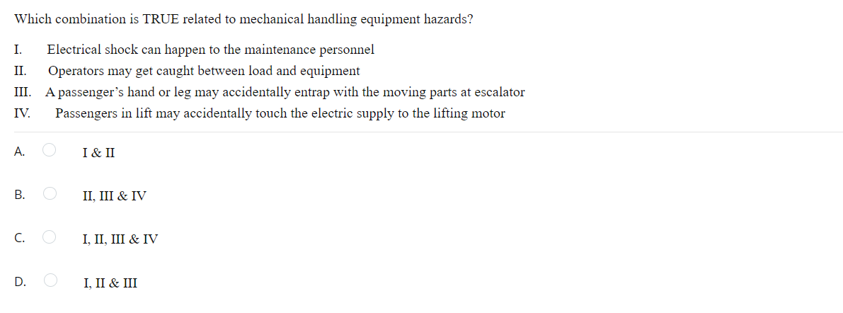 Which combination is TRUE related to mechanical handling equipment hazards?
I. Electrical shock can happen to the maintenance personnel
II. Operators may get caught between load and equipment
III. A passenger's hand or leg may accidentally entrap with the moving parts at escalator
Passengers in lift may accidentally touch the electric supply to the lifting motor
IV.
A.
I & II
B.
II, III & IV
C.
I, II, III & IV
D.
I, II & III