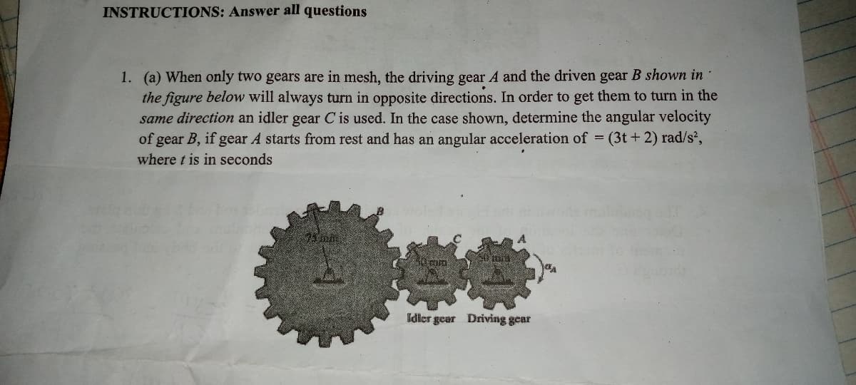 INSTRUCTIONS: Answer all questions
1. (a) When only two gears are in mesh, the driving gear A and the driven gear B shown in
the figure below will always turn in opposite directions. In order to get them to turn in the
same direction an idler gear C is used. In the case shown, determine the angular velocity
of gear B, if gear A starts from rest and has an angular acceleration of (3t + 2) rad/s',
where t is in seconds
Idler gear Driving gear
