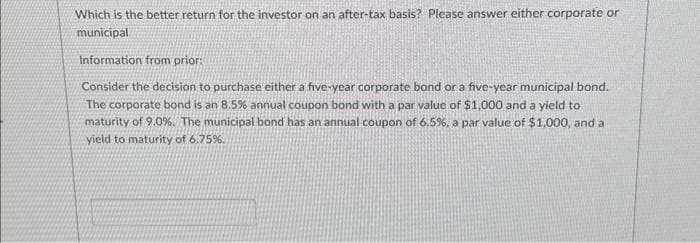 Which is the better return for the investor on an after-tax basis? Please answer either corporate or
municipal
Information from prior:
Consider the decision to purchase either a five-year corporate bond or a five-year municipal bond.
The corporate bond is an 8.5% annual coupon bond with a par value of $1,000 and a yield to
maturity of 9.0%. The municipal bond has an annual coupon of 6.5%, a par value of $1,000, and a
yield to maturity of 6.75%.