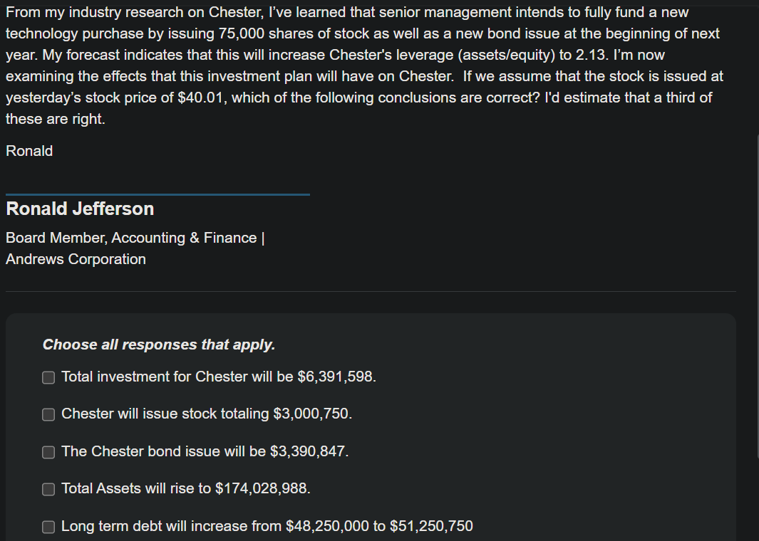 From my industry research on Chester, I've learned that senior management intends to fully fund a new
technology purchase by issuing 75,000 shares of stock as well as a new bond issue at the beginning of next
year. My forecast indicates that this will increase Chester's leverage (assets/equity) to 2.13. I'm now
examining the effects that this investment plan will have on Chester. If we assume that the stock is issued at
yesterday's stock price of $40.01, which of the following conclusions are correct? I'd estimate that a third of
these are right.
Ronald
Ronald Jefferson
Board Member, Accounting & Finance |
Andrews Corporation
Choose all responses that apply.
Total investment for Chester will be $6,391,598.
☐ Chester will issue stock totaling $3,000,750.
The Chester bond issue will be $3,390,847.
Total Assets will rise to $174,028,988.
☐ Long term debt will increase from $48,250,000 to $51,250,750