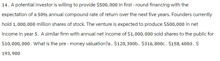 14. A potential investor is willing to provide $500,000 in first-round financing with the
expectation of a 50% annual compound rate of return over the next five years. Founders currently
hold 1,000,000 million shares of stock. The venture is expected to produce $500,000 in net
income in year 5. A similar firm with annual net income of $1,000,000 sold shares to the public for
$10,000,000. What is the pre-money valuation?a. $120,300b. $316, 800c. $158, 400d. $
193,900