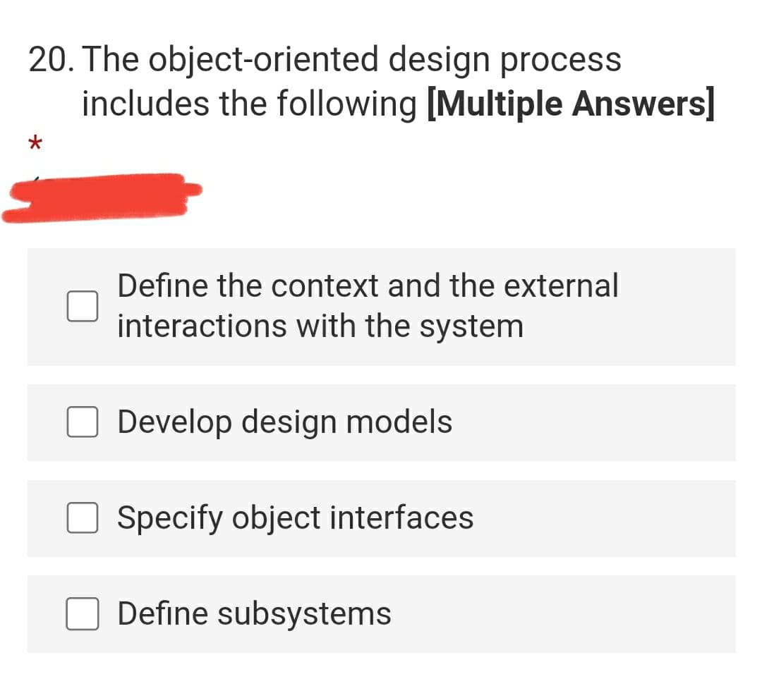 20. The object-oriented design process
includes the following [Multiple Answers]
Define the context and the external
interactions with the system
Develop design models
Specify object interfaces
Define subsystems
