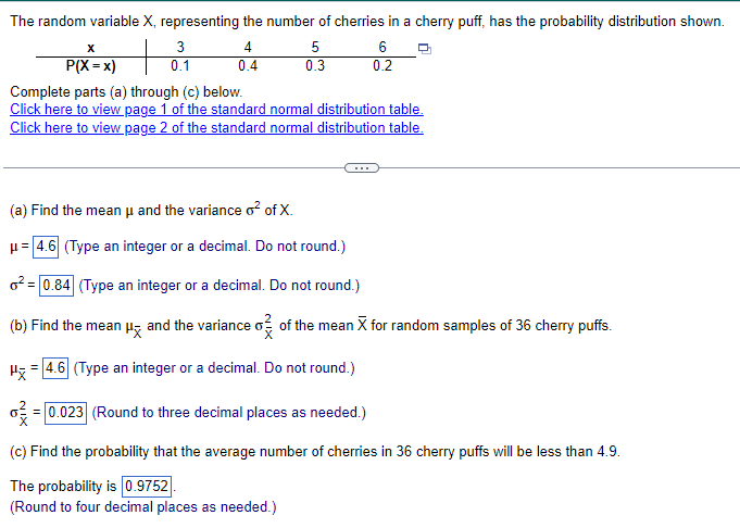 The random variable X, representing the number of cherries in a cherry puff, has the probability distribution shown.
x
P(X = x)
3
4
5
6
0.4
0.3
0.2
Complete parts (a) through (c) below.
Click here to view page 1 of the standard normal distribution table.
Click here to view page 2 of the standard normal distribution table.
(a) Find the mean μ and the variance o² of X.
= 4.6 (Type an integer or a decimal. Do not round.)
²=0.84 (Type an integer or a decimal. Do not round.)
(b) Find the mean μx and the variance o✓ of the mean X for random samples of 36 cherry puffs.
H4.6 (Type an integer or a decimal. Do not round.)
0.023 (Round to three decimal places as needed.)
(c) Find the probability that the average number of cherries in 36 cherry puffs will be less than 4.9.
The probability is 0.9752
(Round to four decimal places as needed.)