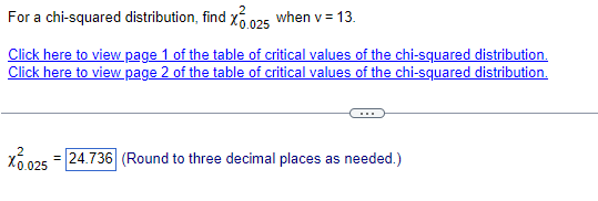For a chi-squared distribution, find X 0.025 when v = 13.
Click here to view page 1 of the table of critical values of the chi-squared distribution.
Click here to view page 2 of the table of critical values of the chi-squared distribution.
X0.025 = 24.736 (Round to three decimal places as needed.)