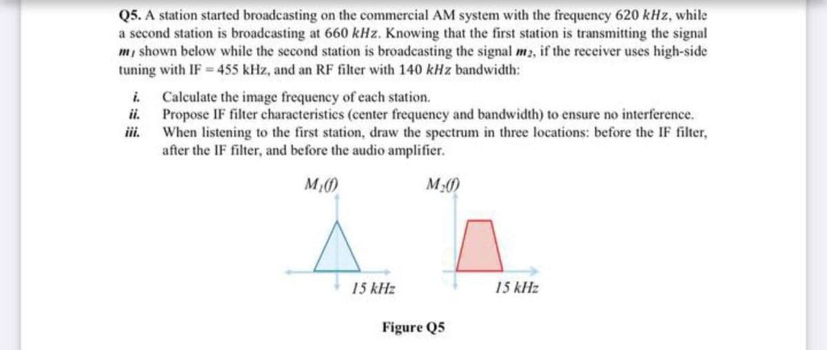 Q5. A station started broadcasting on the commercial AM system with the frequency 620 kHz, while
a second station is broadcasting at 660 kHz. Knowing that the first station is transmitting the signal
m, shown below while the second station is broadcasting the signal m2, if the receiver uses high-side
tuning with IF 455 kHz, and an RF filter with 140 kHz bandwidth:
i.
Calculate the image frequency of each station.
ii.
Propose IF filter characteristics (center frequency and bandwidth) to ensure no interference.
iii.
When listening to the first station, draw the spectrum in three locations: before the IF filter,
after the IF filter, and before the audio amplifier.
M)
M2)
15 kHz
15 kHz
Figure Q5
