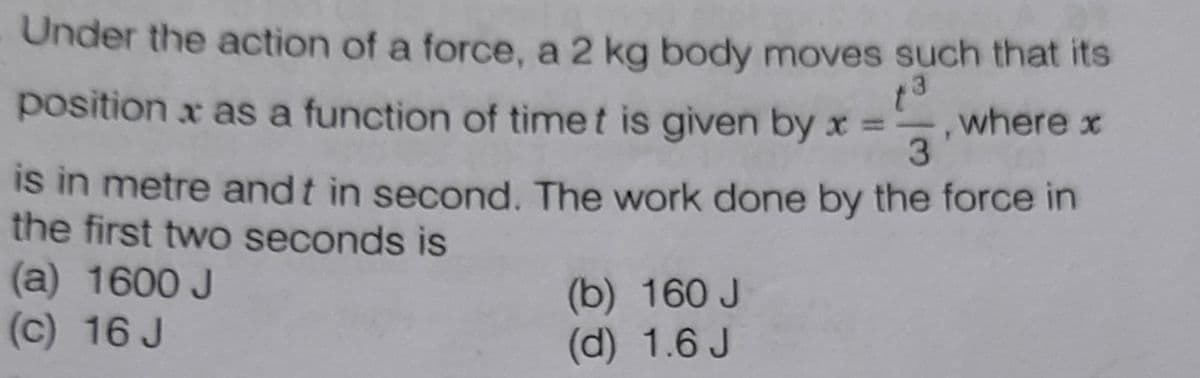 Under the action of a force, a 2 kg body moves such that its
position x as a function of timet is given by x =
where x
3
is in metre andt in second. The work done by the force in
the first two seconds is
(a) 1600 J
(c) 16 J
(b) 160 J
(d) 1.6 J
