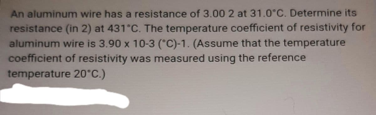 An aluminum wire has a resistance of 3.00 2 at 31.0°C. Determine its
resistance (in 2) at 431°C. The temperature coefficient of resistivity for
aluminum wire is 3.90 x 10-3 (°C)-1. (Assume that the temperature
coefficient of resistivity was measured using the reference
temperature 20°C.)
