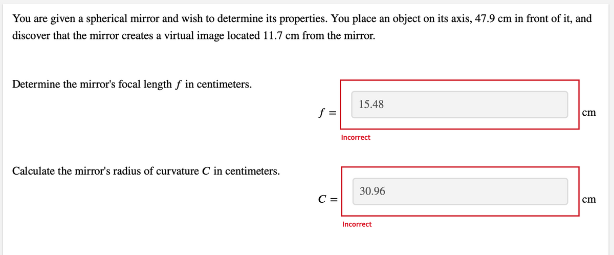 You are given a spherical mirror and wish to determine its properties. You place an object on its axis, 47.9 cm in front of it, and
discover that the mirror creates a virtual image located 11.7 cm from the mirror.
Determine the mirror's focal length ƒ in centimeters.
Calculate the mirror's radius of curvature C in centimeters.
f =
=
C =
15.48
Incorrect
30.96
Incorrect
cm
cm