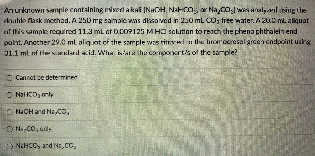 An unknown sample containing mixed alkali (NAOH, NaHCO3, or NazCO3) was analyzed using the
double flask method. A 250 mg sample was dissolved in 250 mL CO, free water. A 20.0 mL aliquot
of this sample required 11.3 mL of 0.009125 M HCI solution to reach the phenolphthalein end
point. Another 29.0 mL aliquot of the sample was titrated to the bromocresol green endpoint using
311 mL of the standard acid. What is/are the component/s of the sample?
O Cannot be determined
O NAHCO3 only
O NAOH and Na,CO3
O NazCO3 only
O NAHCO, and Na2CO3
