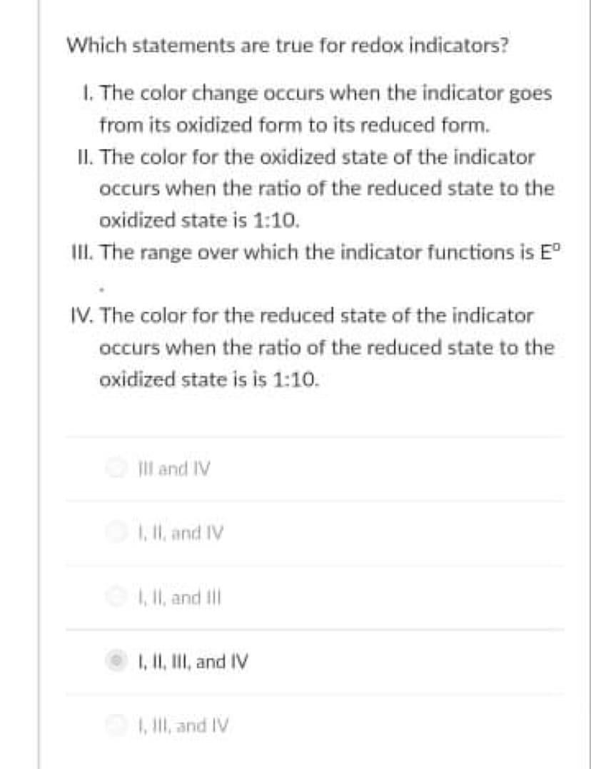 Which statements are true for redox indicators?
1. The color change occurs when the indicator goes
from its oxidized form to its reduced form.
II. The color for the oxidized state of the indicator
occurs when the ratio of the reduced state to the
oxidized state is 1:10.
II. The range over which the indicator functions is E
IV. The color for the reduced state of the indicator
occurs when the ratio of the reduced state to the
oxidized state is is 1:10.
Il and IV
1, I, and IV
1, Il, and tll
I, II, II, and IV
1, Ill, and IV
