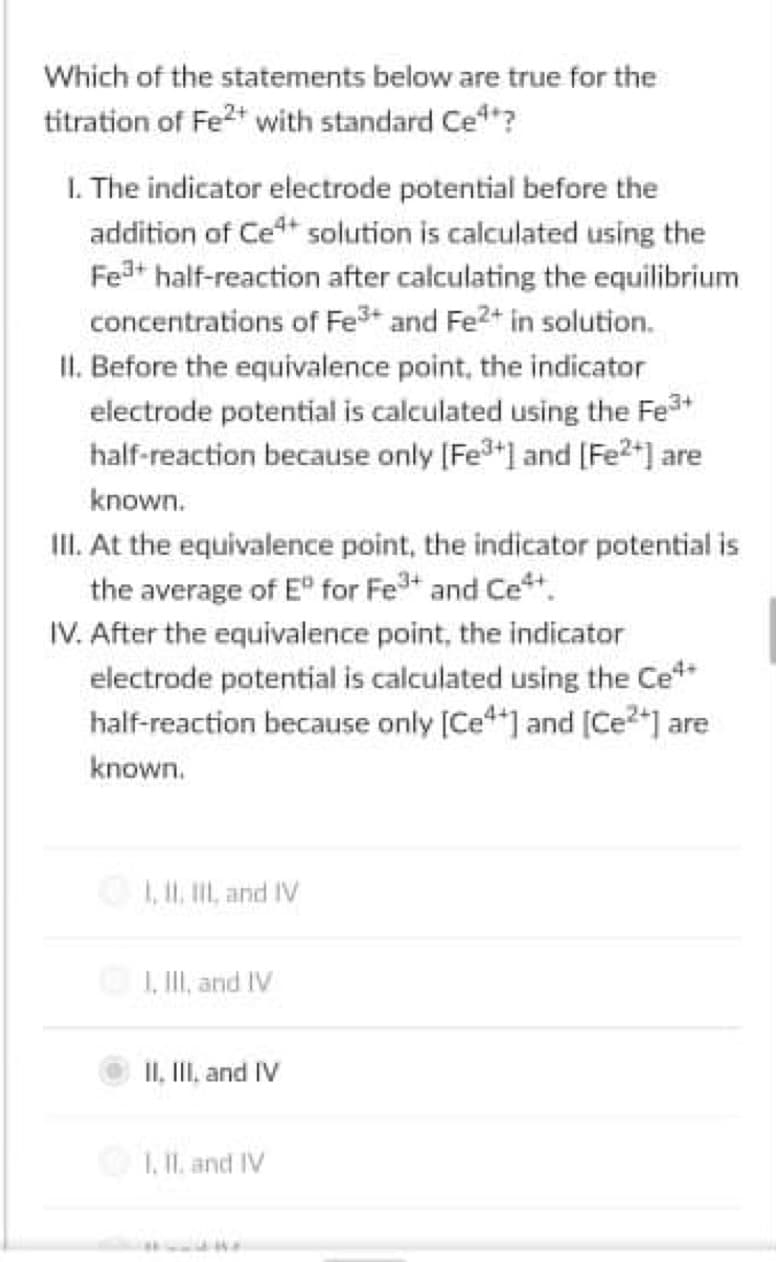 Which of the statements below are true for the
titration of Fe2t with standard Ce?
I. The indicator electrode potential before the
addition of Cet solution is calculated using the
Fea+ half-reaction after calculating the equilibrium
concentrations of Fe3+ and Fe2+ in solution.
II. Before the equivalence point, the indicator
electrode potential is calculated using the Fe3+
half-reaction because only [Fe3] and [Fe2*] are
known.
III. At the equivalence point, the indicator potential is
the average of E" for Fet and Cet.
IV. After the equivalence point, the indicator
electrode potential is calculated using the Ce**
half-reaction because only [Ce"] and [Ce2*] are
known.
1, II, II, and IV
I, II, and IV
II, III, and IV
1, I1. and IV
