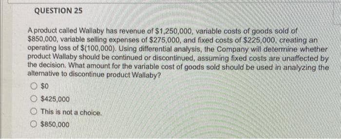 QUESTION 25
A product called Wallaby has revenue of $1,250,000, variable costs of goods sold of
$850,000, variable selling expenses of $275,000, and fixed costs of $225,000, creating an
operating loss of $(100,000). Using differential analysis, the Company will determine whether
product Wallaby should be continued or discontinued, assuming fixed costs are unaffected by
the decision. What amount for the variable cost of goods sold should be used in analyzing the
alternative to discontinue product Wallaby?
$0
O $425,000
This is not a choice.
$850,000
