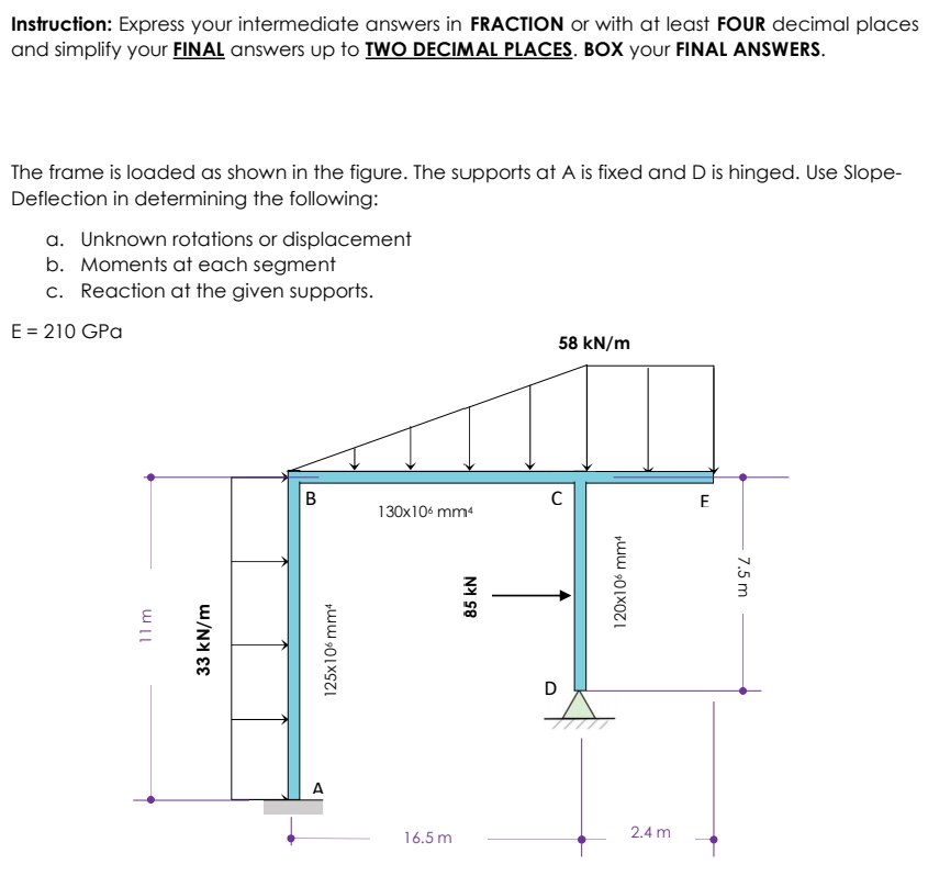 Instruction: Express your intermediate answers in FRACTION or with at least FOUR decimal places
and simplify your FINAL answers up to TWO DECIMAL PLACES. BOX your FINAL ANSWERS.
The frame is loaded as shown in the figure. The supports at A is fixed and D is hinged. Use Slope-
Deflection in determining the following:
a. Unknown rotations or displacement
b. Moments at each segment
c. Reaction at the given supports.
E = 210 GPa
58 kN/m
B
C
11 m
33 kN/m
125x106 mm4
130x106 mm¹
16.5 m
85 kN
120x106 mm4
D
2.4 m
E
7,5 m