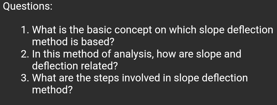 Questions:
1. What is the basic concept on which slope deflection
method is based?
2. In this method of analysis, how are slope and
deflection related?
3. What are the steps involved in slope deflection
method?
