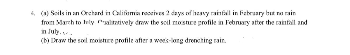 4. (a) Soils in an Orchard in California receives 2 days of heavy rainfall in February but no rain
from March to July. Cualitatively draw the soil moisture profile in February after the rainfall and
in July..
(b) Draw the soil moisture profile after a week-long drenching rain.
