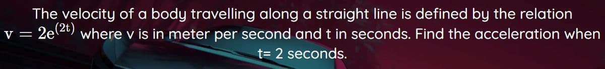 The velocity of a body travelling along a straight line is defined by the relation
v = 2e2) where v is in meter per second and t in seconds. Find the acceleration when
t= 2 seconds.
