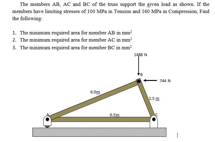 The members AB, AC and BC of the truss support the given load as shown. If the
members have limiting stresses of 100 MPa in Tension and 160 MPa in Compression, Find
the following:
1. The minimum required area for member AB in mm?
2. The minimum required area for member AC in mm?
3. The minimum required area for member BC in mm?
1488 N
744 N
6.0m
2.5 m
6.5m
B.
