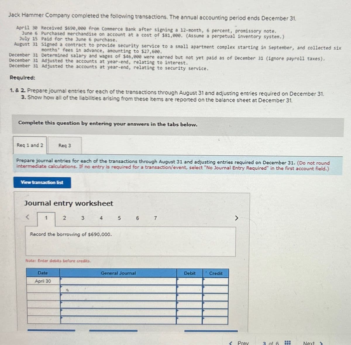 Jack Hammer Company completed the following transactions. The annual accounting period ends December 31.
April 30 Received $690,000 from Commerce Bank after signing a 12-month, 6 percent, promissory note.
June 6 Purchased merchandise on account at a cost of $81,000. (Assume a perpetual inventory system.)
July 15 Paid for the June 6 purchase.
August 31 Signed a contract to provide security service to a small apartment complex starting in September, and collected six
months' fees in advance, amounting to $27,600.
December 31 Determined salary and wages of $46,000 were earned but not yet paid as of December 31 (ignore payroll taxes).
December 31 Adjusted the accounts at year-end, relating to interest.
December 31 Adjusted the accounts at year-end, relating to security service.
Required:
1. & 2. Prepare journal entries for each of the transactions through August 31 and adjusting entries required on December 31.
3. Show how all of the liabilities arising from these items are reported on the balance sheet at December 31.
Complete this question by entering your answers in the tabs below.
Req 1 and 2
Req 3
Prepare journal entries for each of the transactions through August 31 and adjusting entries required on December 31. (Do not round
intermediate calculations. If no entry is required for a transaction/event, select "No Journal Entry Required" in the first account field.)
View transaction list
Journal entry worksheet
< 1
2
3
4
5
6
7
Record the borrowing of $690,000.
Note: Enter debits before credits.
Date
April 30
General Journal
Debit
Credit
Prev
3 of 6
Next