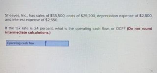Sheaves, Inc.., has sales of $55,500, costs of $25.200, depreciation expense of $2,800,
and interest expense of $2,550.
If the tax rate is 24 percent, what is the operating cash flow, or OCF? (Do not round
intermediate calculetions.)
Operating cash fow
