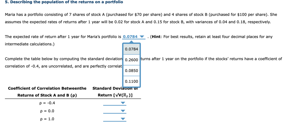 5. Describing the population of the returns on a portfolio
Maria has a portfolio consisting of 7 shares of stock A (purchased for $70 per share) and 4 shares of stock B (purchased for $100 per share). She
assumes the expected rates of returns after 1 year will be 0.02 for stock A and 0.15 for stock B, with variances of 0.04 and 0.18, respectively.
The expected rate of return after 1 year for Maria's portfolio is 0.0784
intermediate calculations.)
0.0784
Coefficient of Correlation Betweenthe
Returns of Stock A and B (p)
P = -0.4
P = 0.0
P = 1.0
Complete the table below by computing the standard deviation 0.2600 turns after 1 year on the portfolio if the stocks' returns have a coefficient of
correlation of -0.4, are uncorrelated, and are perfectly correlat
0.0850
0.1100
Standard Deviation or
Return [√V(Rp)]
(Hint: For best results, retain at least four decimal places for any
111