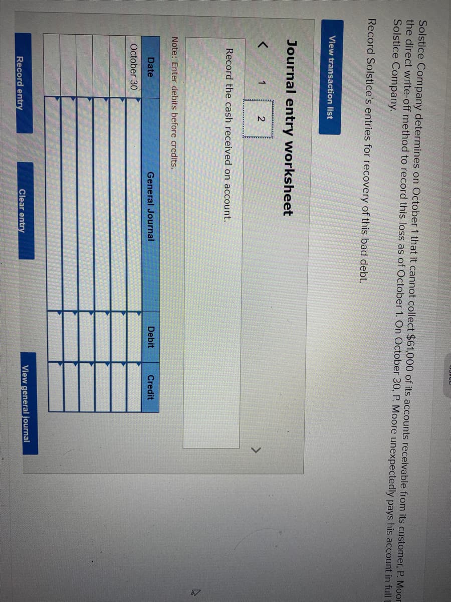 Solstice Company determines on October 1 that it cannot collect $61,000 of its accounts receivable from its customer, P. Moor
the direct write-off method to record this loss as of October 1. On October 30, P. Moore unexpectedly pays his account in full t
Solstice Company.
Record Solstice's entries for recovery of this bad debt.
View transaction list
Journal entry worksheet
<
1
Record the cash received on account.
2
Note: Enter debits before credits.
Date
October 30
Record entry
General Journal
Clear entry
odved
Debit
Credit
View general journal
E