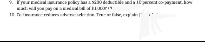 9. If your medical insurance policy has a $200 deductible and a 100 percent co-payment, how
much will you pay on a medical bill of $1,000? (?
10. Co-insurance reduces adverse selection. True or false, explain (: 1
