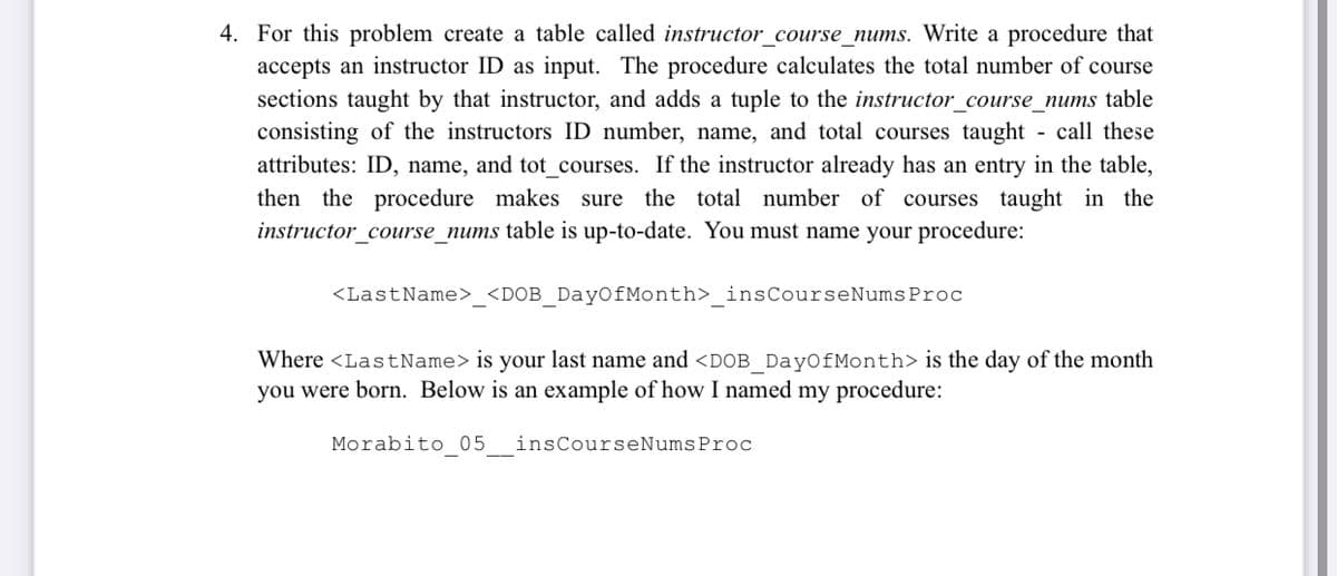 4. For this problem create a table called instructor_course_nums. Write a procedure that
accepts an instructor ID as input. The procedure calculates the total number of course
sections taught by that instructor, and adds a tuple to the instructor_course_nums table
consisting of the instructors ID number, name, and total courses taught - call these
attributes: ID, name, and tot courses. If the instructor already has an entry in the table,
then the procedure makes sure the total number of courses taught in the
instructor_course_nums table is up-to-date. You must name your procedure:
<LastName> <DOB DayOfMonth> insCourseNumsProc
Where <LastName>is your last name and <DOB Day0fMonth> is the day of the month
you were born. Below is an example of how I named my procedure:
Morabito 05
insCourseNumsProc
