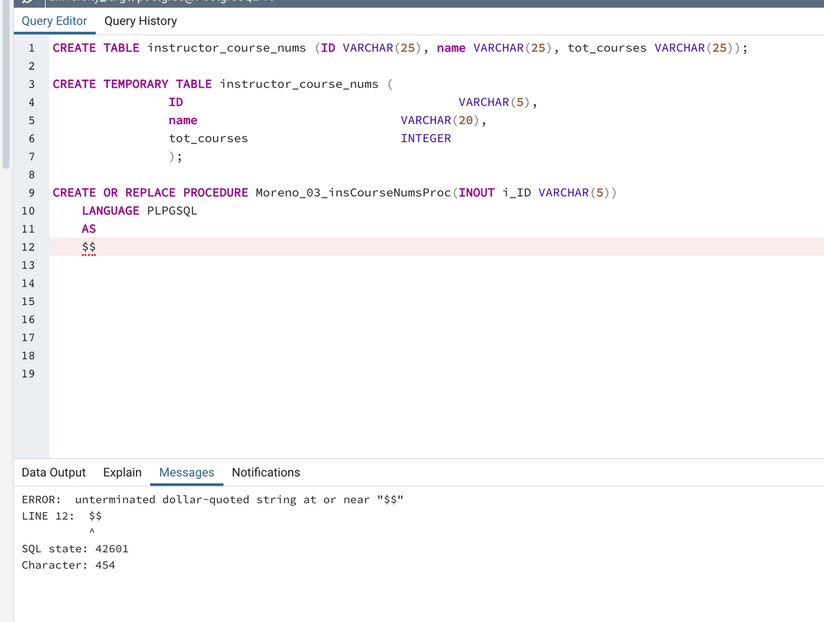 Query Editor
Query History
1
CREATE TABLE instructor_course_nums (ID VARCHAR (25), name VARCHAR (25), tot_courses VARCHAR (25));
3
CREATE TEMPORARY TABLE instructor_course_nums (
4
ID
VARCHAR (5),
VARCHAR (20),
name
6.
tot_courses
INTEGER
7
) ;
8.
9
CREATE OR REPLACE PROCEDURE Moreno_03_insCourseNumsProc (INOUT i_ID VARCHAR (5))
10
LANGUAGE PLPGSQL
11
AS
12
$$
13
14
15
16
17
18
19
Data Output
Explain
Messages
Notifications
ERROR:
unterminated dollar-quoted string at or near "$$"
LINE 12:
$$
SQL state: 42601
Character: 454
