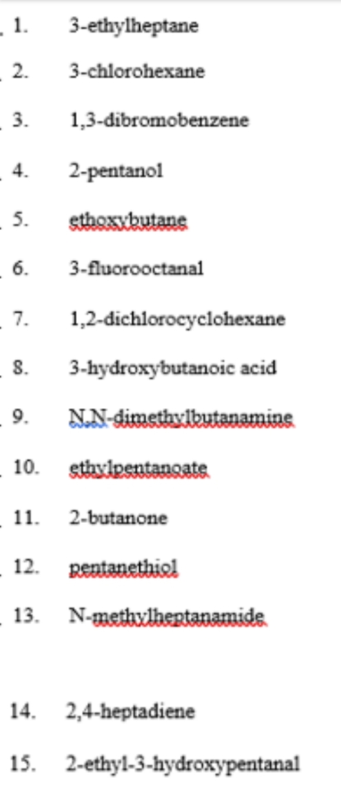 _ 1.
3-ethylheptane
2.
3-chlorohexane
3.
1,3-dibromobenzene
4.
2-pentanol
5.
sthoxykutane
6.
3-fluorooctanal
- 7.
1,2-dichlorocyclohexane
8.
3-hydroxybutanoic acid
9.
NN-dimethylbutanamine
- 10.
stavipentanoate
_ 11.
2-butanone
_ 12. pentanethiol
13. N-methvlhertanamide
14. 2,4-heptadiene
15. 2-ethyl-3-hydroxypentanal
