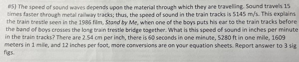 #5) The speed of sound waves depends upon the material through which they are travelling. Sound travels 15
times faster through metal railway tracks; thus, the speed of sound in the train tracks is 5145 m/s. This explains
the train trestle seen in the 1986 film, Stand by Me, when one of the boys puts his ear to the train tracks before
the band of boys crosses the long train trestle bridge together. What is this speed of sound in inches per minute
in the train tracks? There are 2.54 cm per inch, there is 60 seconds in one minute, 5280 ft in one mile, 1609
meters in 1 mile, and 12 inches per foot, more conversions are on your equation sheets. Report answer to 3 sig
figs.