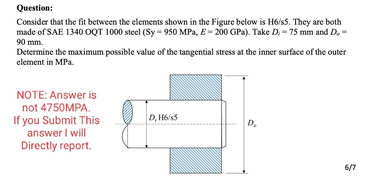 Question:
Consider that the fit between the elements shown in the Figure below is H6/s5. They are both
made of SAE 1340 OQT 1000 steel (Sy= 950 MPa, E = 200 GPa). Take D; = 75 mm and D,
%3D
%3D
90 mm.
Determine the maximum possible value of the tangential stress at the inner surface of the outer
element in MPa.
NOTE: Answer is
not 4750MPA.
If you Submit This
answer I will
Directly report.
|D, H6/s5
D.
6/7
