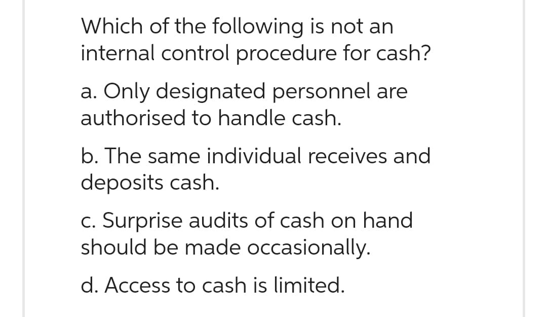 Which of the following is not an
internal control procedure for cash?
a. Only designated personnel are
authorised to handle cash.
b. The same individual receives and
deposits cash.
c. Surprise audits of cash on hand
should be made occasionally.
d. Access to cash is limited.