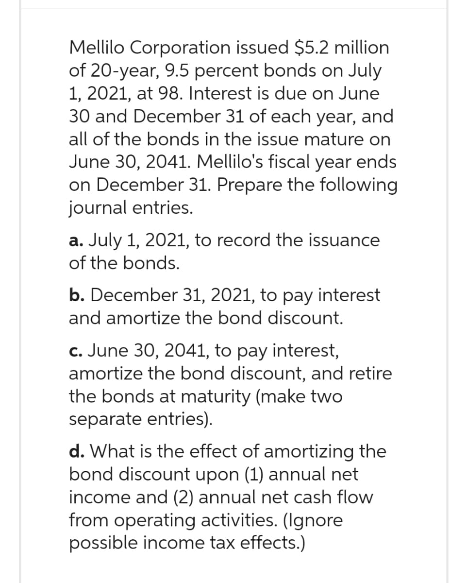 Mellilo Corporation issued $5.2 million
of 20-year, 9.5 percent bonds on July
1, 2021, at 98. Interest is due on June
30 and December 31 of each year, and
all of the bonds in the issue mature on
June 30, 2041. Mellilo's fiscal year ends
on December 31. Prepare the following
journal entries.
a. July 1, 2021, to record the issuance
of the bonds.
b. December 31, 2021, to pay interest
and amortize the bond discount.
c. June 30, 2041, to pay interest,
amortize the bond discount, and retire
the bonds at maturity (make two
separate entries).
d. What is the effect of amortizing the
bond discount upon (1) annual net
income and (2) annual net cash flow
from operating activities. (Ignore
possible income tax effects.)