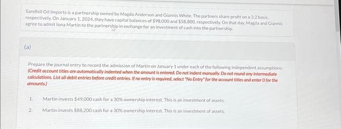 Sandhill Oil Imports is a partnership owned by Magda Anderson and Giannis White. The partners share profit on a 3:2 basis,
respectively. On January 1, 2024, they have capital balances of $98,000 and $58,800, respectively. On that day. Magda and Giannis
agree to admit lona Martin to the partnership in exchange for an investment of cash into the partnership.
(a)
Prepare the journal entry to record the admission of Martin on January 1 under each of the following independent assumptions:
(Credit account titles are automatically indented when the amount is entered. Do not indent manually. Do not round any intermediate
calculations. List all debit entries before credit entries. If no entry is required, select "No Entry" for the account titles and enter o for the
amounts)
2
Martin invests $49,000 cash for a 30% ownership interest. This is an investment of assets.
Martin invests $88,200 cash for a 30% ownership interest. This is an investment of assets.