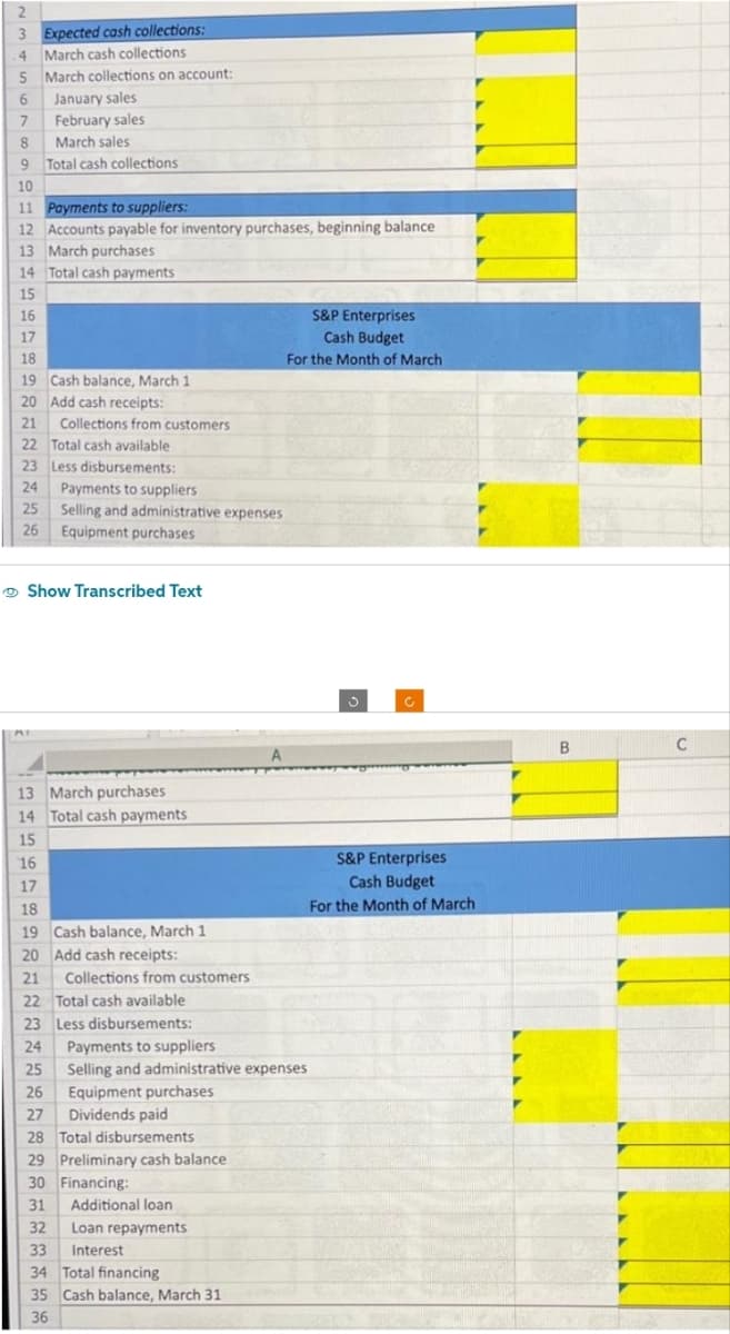 2
3 Expected cash collections:
4 March cash collections
5 March collections on account:
6 January sales
7
February sales
8
March sales
9 Total cash collections.
10
11 Payments to suppliers:
12 Accounts payable for inventory purchases, beginning balance
13 March purchases
14 Total cash payments
15
16
17
18
19 Cash balance, March 1
20 Add cash receipts:
21
22 Total cash available
23 Less disbursements:
24 Payments to suppliers
25 Selling and administrative expenses
26 Equipment purchases
Collections from customers
Show Transcribed Text
www.T
13 March purchases
14 Total cash payments
15
16
17
18
19 Cash balance, March 1
20 Add cash receipts:
21 Collections from customers
22 Total cash available
23 Less disbursements:
24 Payments to suppliers
25
26
27 Dividends paid
28 Total disbursements
29 Preliminary cash balance.
30 Financing:
31
32
Selling and administrative expenses
Equipment purchases
Additional loan
Loan repayments
Interest
A
33
34 Total financing
35 Cash balance, March 31
36
S&P Enterprises
Cash Budget
For the Month of March
S&P Enterprises
Cash Budget
For the Month of March
B
C