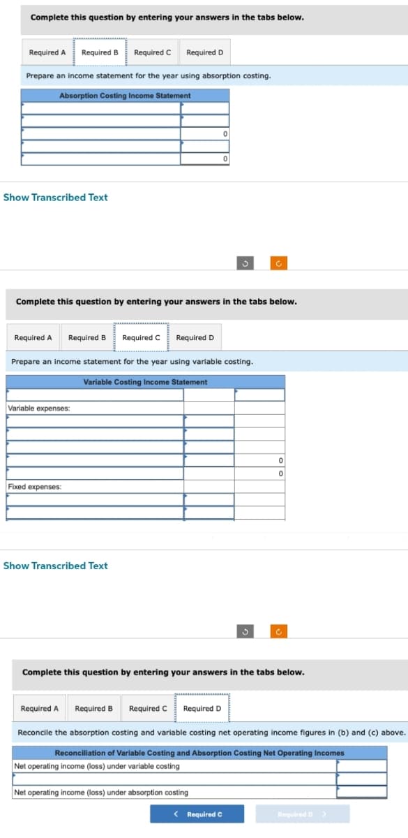 Complete this question by entering your answers in the tabs below.
Required A Required B Required C Required D
Prepare an income statement for the year using absorption costing.
Absorption Costing Income Statement
Show Transcribed Text
Required A Required B
Complete this question by entering your answers in the tabs below.
Variable expenses:
Fixed expenses:
Required C Required D
Prepare an income statement for the year using variable costing.
Variable Costing Income Statement
Show Transcribed Text
0
Required A Required B Required C Required D
0
Complete this question by entering your answers in the tabs below.
Net operating income (loss) under absorption costing
< Required C
0
0
Reconcile the absorption costing and variable costing net operating income figures in (b) and (c) above.
Reconciliation of Variable Costing and Absorption Costing Net Operating Incomes
Net operating income (loss) under variable costing
Required D >