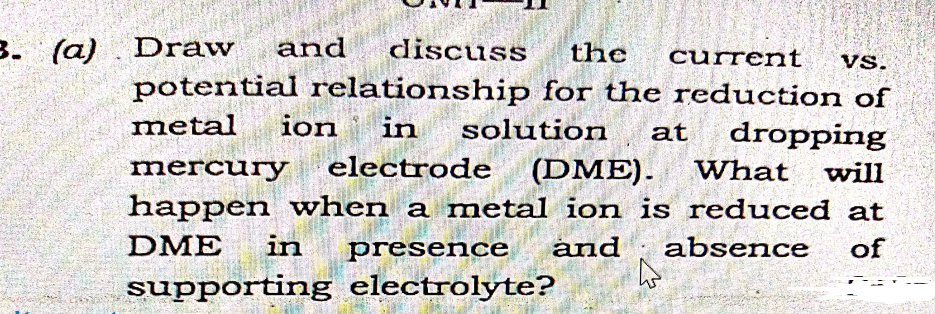 3. (a)
Draw
and
discuss
the
current
Vs.
potential relationship for the reduction of
metal
ion
in
solution
dropping
at
electrode (DME).
happen when a metal ion is reduced at
mercury
What
will
DME
in
presence
and
absence
of
supporting electrolyte?

